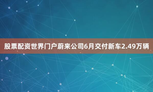 股票配资世界门户　　蔚来公司6月交付新车2.49万辆